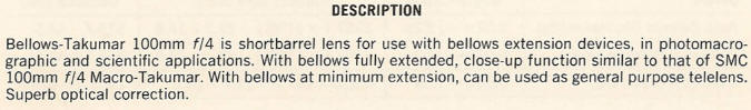 DESCRIPTION -  Bellows-Takumar 100mm f/4 is short barrel lens for use with bellows extension devices, in photomacrographic and scientific applications. With bellows fully extended, close-up function similar to that of SMC 100mm f/4 Macro-Takumar. With bellows at minimum extension, can be used as general purpose telelens. Superb optical correction.