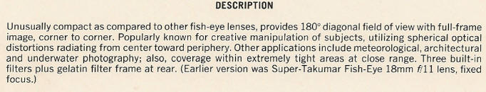 DESCRIPTION - Unusually compact as compared to other fish-eye lenses, provides IS0 diagonal field of view with full-frame image, corner to corner. Popularly known for creative manipulation of subjects, utilizing spherical optical distortions radiating from center toward periphery. Other applications include meteorological, architectural and underwater photography; also, coverage within extremely tight areas at close range. Three built-in filters plus gelatin filter frame at rear. (Earlier version was Super-Takumar Fish-Eye 18mm f/11 lens, fixed focus.)