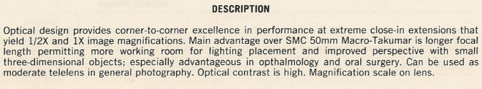 DESCRIPTION - Optical design provides corner-to-corner excellence in performance at extreme close-in extensions that yield 1/2X and IX image magnifications. Main advantage over SMC 50mm Macro-Takurnar is longer focal length permitting more working room for lighting placement and improved perspective with small three-dimensional objects; especially advantageous in opthalmology and oral surgery. Can be used as moderate telelens in general photography. Optical contrast is high. Magnification scale on lens.