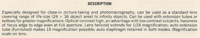 DESCRIPTION - Especially designed for close-in picture-taking and photomacrography, can be used as a standard lens covering range of life-size (24 x 36 object area) to infinity objects. Can be used with extension tubes or bellows for greater magnifications. Optical contrast high, an advantage with low contrast subjects. harpness of focus edge to edge even at full aperture. Lens helicoid extends for 1/2X magnification; auto extension tube (furnished) makes 1X magnification possible; auto diaphragm retained in both modes. Magnification scale on lens.