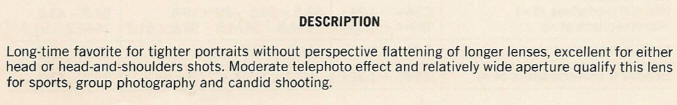 DESCRIPTION - Long-time favorite for tighter portraits without perspective flattening of longer lenses, excellent for either head or head-and-shoulders shots. Moderate telephoto effect and relatively wide aperture qualify this lens for sports, group photography and candid shooting.