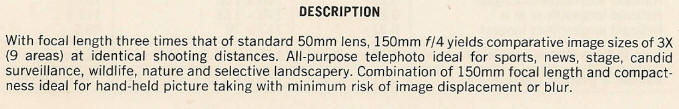 DESCRIPTION - With focal length three times that of standard 50mm lens, 150mm f/4 yields comparative image sizes of 3X (9 areas) at identical shooting distances. All-purpose telephoto ideal for sports, news, stage, candid surveillance, wildlife, nature and selective landscapery. Combination of 150mm focal length and compactness ideal for hand-held picture taking with minimum risk of image displacement or blur.