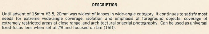DESCRIPTION - Until advent of 15mm fl3.5, 20mm was widest of lenses in wide-angle category. It continues to satisfy most needs for extreme wide-angle coverage, isolation and emphasis of foreground objects, coverage of extremely restricted areas at close range, and architectural or aerial photography. Can be used as universal fixed-focus lens when set at f/8 and focused on 5m (16ft).