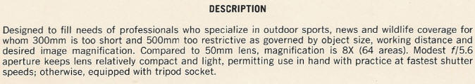 DESCRIPTION - Designed to fill needs of professionals who specialize in outdoor sports, news and wildlife coverage for whom 300mm is too short and 500mm too restrictive as governed by object size, working distance and desired image magnification. Compared to 50mm lens, magnification is 8X (64 areas). Modest f/5.6 aperture keeps lens relatively compact and light, permitting use in hand with practice at fastest shutter speeds; otherwise, equipped with tripod socket.