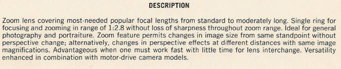 DESCRIPTION - Zoom lens covering most-needed popular focal lengths from standard to moderately long. Single ring for focusing and zooming in range of 1:2.8 without loss of sharpness throughout zoom range. Ideal for general photography and portraiture. Zoom feature permits changes in image size from same standpoint without perspective change; alternatively, changes in perspective effects at different distances with same image magnifications. Advantageous when one must work fast with little time for lens interchange. Versatility enhanced in combination with motor-drive camera models.