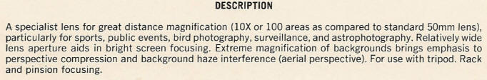 DESCRIPTION - A specialist lens for great distance magnification (lOX or 100 areas as compared to standard 50mm lens), particularly for sports, public events, bird photography, surveillance, and astrophotography. Relatively wide lens aperture aids in bright screen focusing. Extreme magnification of backgrounds brings emphasis to perspective compression and background haze interference (aerial perspective). For use with tripod. Rack and pignion focusing.