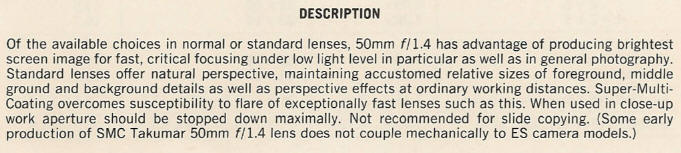 DESCRIPTION - Of the available choices in normal or standard lenses, 50mm filA has advantage of producing brightest screen image for fast, critical focusing under low light level in particular as well as in general photography. Standard lenses offer natural perspective, maintaining accustomed relative sizes of foreground, middle ground and background details as well as perspective effects at ordinary working distances. Super-Multi-Coating overcomes susceptibility to flare of exceptionally fast lenses such as this. When used in close-up work aperture should be stopped down maximally. Not recommended for slide copying. (Some early production of SMC Takumar 50mm filA lens does not couple mechanically to ES camera models.)