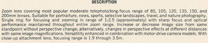 DESCRIPTION - Zoom lens covering most popular moderate telephoto/long-focus range of 85, 105, 120, 135, 150, and 200mm lenses. Suitable for portraiture, news, sports, selective landscapes, travel, and nature photography. Single ring for focusing and zooming in range of 1:2.5 (approximately) with sharp focus and optical performance maintained throughout entire zoom range. Increase or decrease image size from same standpoint without perspective change; alternatively, changes in perspective effects at different distances with same image magnifications. Versatility enhanced in combination with motor-drive camera models. With close-up attachment lens, focusing range is 1.9 through 3.5m.
